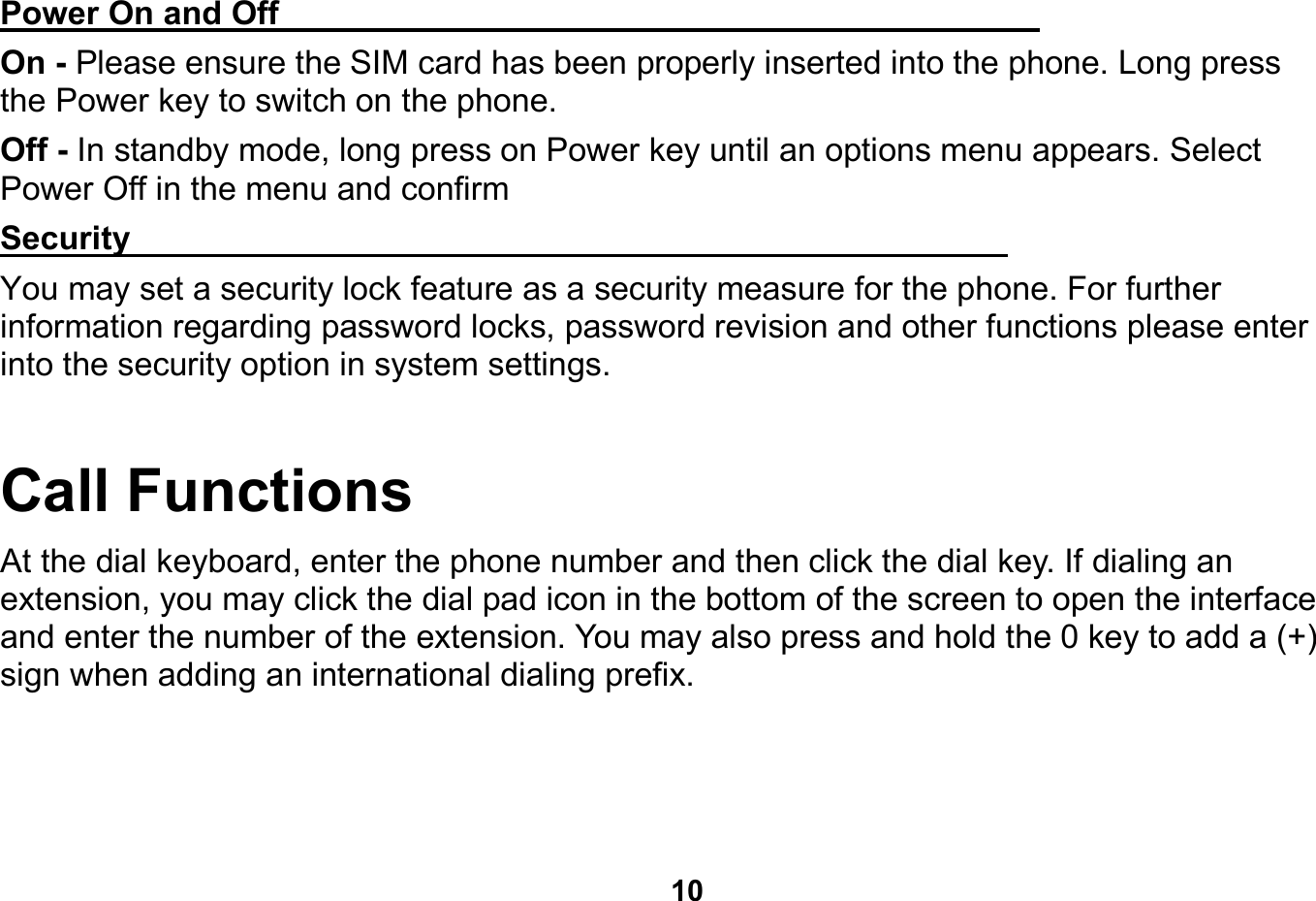   10  Power On and Off                                                                            On - Please ensure the SIM card has been properly inserted into the phone. Long press the Power key to switch on the phone. Off - In standby mode, long press on Power key until an options menu appears. Select Power Off in the menu and confirm Security                                                      You may set a security lock feature as a security measure for the phone. For further information regarding password locks, password revision and other functions please enter into the security option in system settings. Call Functions                                      At the dial keyboard, enter the phone number and then click the dial key. If dialing an extension, you may click the dial pad icon in the bottom of the screen to open the interface and enter the number of the extension. You may also press and hold the 0 key to add a (+) sign when adding an international dialing prefix. 