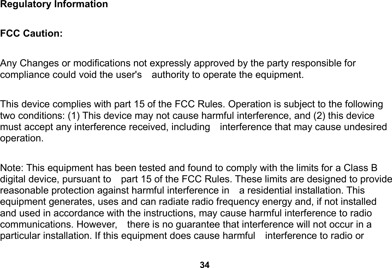   34  Regulatory Information                                                                        FCC Caution:  Any Changes or modifications not expressly approved by the party responsible for compliance could void the user&apos;s    authority to operate the equipment.        This device complies with part 15 of the FCC Rules. Operation is subject to the following two conditions: (1) This device may not cause harmful interference, and (2) this device must accept any interference received, including    interference that may cause undesired operation.     Note: This equipment has been tested and found to comply with the limits for a Class B digital device, pursuant to    part 15 of the FCC Rules. These limits are designed to provide reasonable protection against harmful interference in    a residential installation. This equipment generates, uses and can radiate radio frequency energy and, if not installed   and used in accordance with the instructions, may cause harmful interference to radio communications. However,    there is no guarantee that interference will not occur in a particular installation. If this equipment does cause harmful    interference to radio or 
