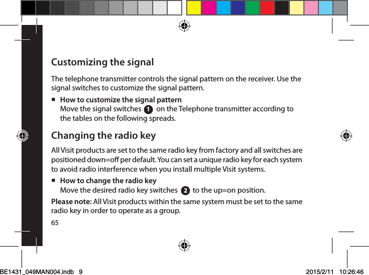 Customizing the signalThe telephone transmitter controls the signal pattern on the receiver. Use the signal switches to customize the signal pattern.  How to customize the signal patternMove the signal switches         on the Telephone transmitter according to the tables on the following spreads. Changing the radio keyAll Visit products are set to the same radio key from factory and all switches are positioned down=o per default. You can set a unique radio key for each system to avoid radio interference when you install multiple Visit systems. How to change the radio key Move the desired radio key switches         to the up=on position.Please note: All Visit products within the same system must be set to the same radio key in order to operate as a group.1265BE1431_049MAN004.indb   9 2015/2/11   10:26:46