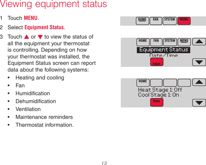  13  Viewing equipment status1  Touch MENU.2  Select Equipment Status.3  Touch s or t to view the status of all the equipment your thermostat is controlling. Depending on how your thermostat was installed, the Equipment Status screen can report data about the following systems:• Heating and cooling• Fan• Humidification• Dehumidification• Ventilation• Maintenance reminders• Thermostat information.Equipment StatusDate/TimeHeat Stage 1: OffCool Stage 1: On