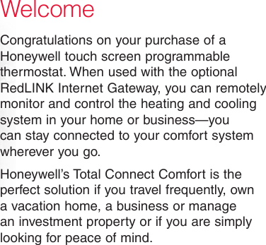 WelcomeCongratulations on your purchase of a Honeywell touch screen programmable thermostat. When used with the optional RedLINK Internet Gateway, you can remotely monitor and control the heating and cooling system in your home or business—you can stay connected to your comfort system wherever you go.Honeywell’s Total Connect Comfort is the perfect solution if you travel frequently, own a vacation home, a business or manage an investment property or if you are simply looking for peace of mind.