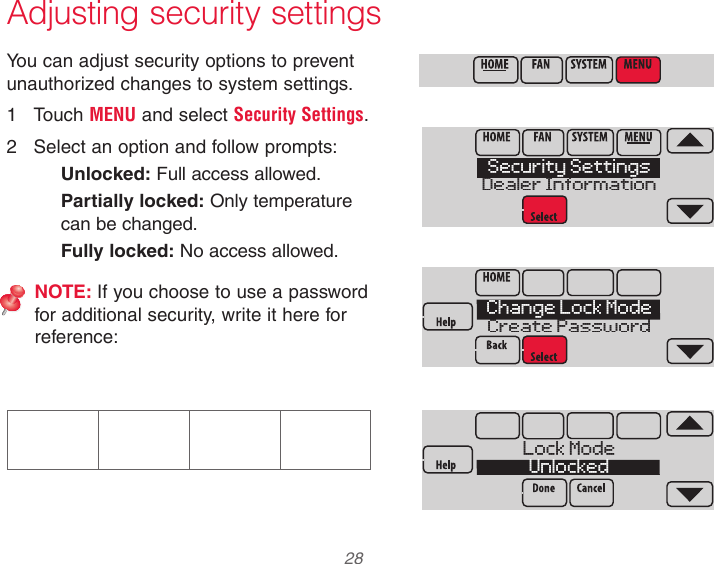  28 Adjusting security settingsYou can adjust security options to prevent unauthorized changes to system settings.1  Touch MENU and select Security Settings.2  Select an option and follow prompts:Unlocked: Full access allowed.Partially locked: Only temperature can be changed.Fully locked: No access allowed.NOTE: If you choose to use a password for additional security, write it here for reference:Security SettingsDealer InformationChange Lock ModeCreate PasswordLock ModeUnlocked