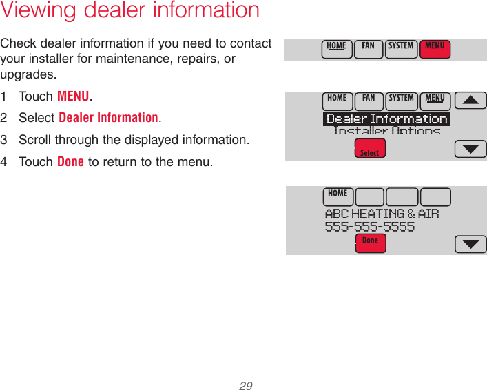  29  Viewing dealer informationCheck dealer information if you need to contact your installer for maintenance, repairs, or upgrades.1  Touch MENU.2  Select Dealer Information.3  Scroll through the displayed information.4  Touch Done to return to the menu.ABC HEATING &amp; AIR555-555-5555Dealer InformationInstaller Options