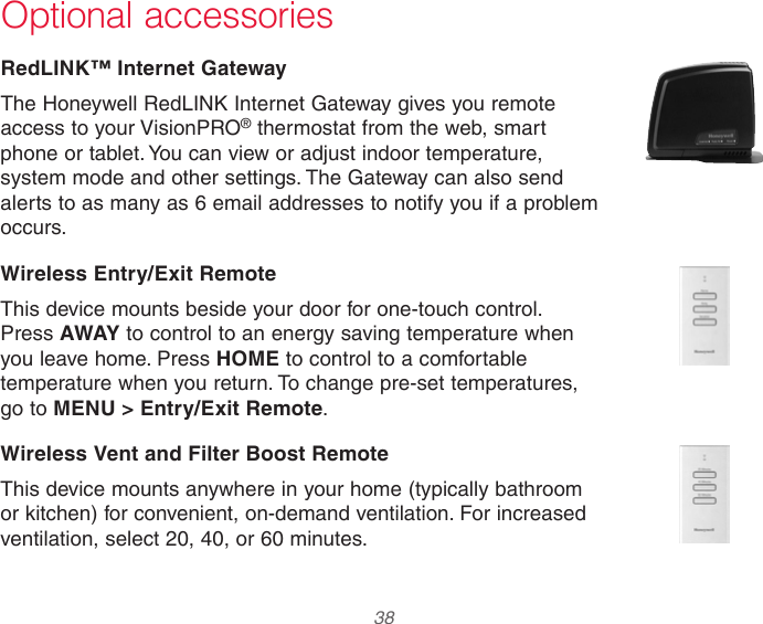  38 Optional accessoriesRedLINK™ Internet GatewayThe Honeywell RedLINK Internet Gateway gives you remote access to your VisionPRO® thermostat from the web, smart phone or tablet. You can view or adjust indoor temperature, system mode and other settings. The Gateway can also send alerts to as many as 6 email addresses to notify you if a problem occurs.Wireless Entry/Exit RemoteThis device mounts beside your door for one-touch control. Press AWAY to control to an energy saving temperature when you leave home. Press HOME to control to a comfortable temperature when you return. To change pre-set temperatures, go to MENU &gt; Entry/Exit Remote.Wireless Vent and Filter Boost RemoteThis device mounts anywhere in your home (typically bathroom or kitchen) for convenient, on-demand ventilation. For increased ventilation, select 20, 40, or 60 minutes.