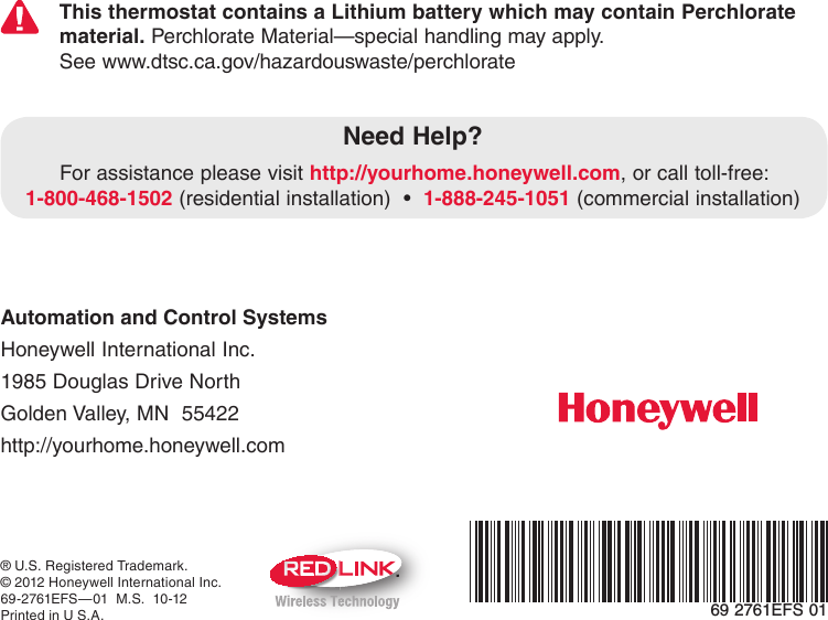 Automation and Control Systems Honeywell International Inc. 1985 Douglas Drive North Golden Valley, MN  55422 http://yourhome.honeywell.com® U.S. Registered Trademark.© 2012 Honeywell International Inc.69-2761EFS—01  M.S.  10-12Printed in U S.A.Need Help?For assistance please visit http://yourhome.honeywell.com, or call toll-free: 1-800-468-1502(residentialinstallation)•1-888-245-1051 (commercial installation)M69 2761EFS 01This thermostat contains a Lithium battery which may contain Perchlorate material. Perchlorate Material—special handling may apply.See www.dtsc.ca.gov/hazardouswaste/perchlorate