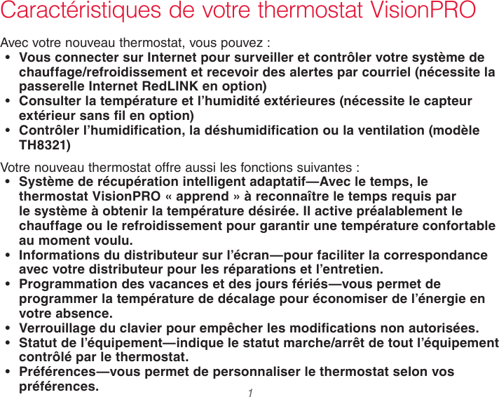  1 Caractéristiques de votre thermostat VisionPROAvec votre nouveau thermostat, vous pouvez :• Vous connecter sur Internet pour surveiller et contrôler votre système de chauffage/refroidissement et recevoir des alertes par courriel (nécessite la passerelle Internet RedLINK en option)• Consulter la température et l’humidité extérieures (nécessite le capteur extérieur sans fil en option)• Contrôler l’humidification, la déshumidification ou la ventilation (modèle TH8321)Votre nouveau thermostat offre aussi les fonctions suivantes :• Système de récupération intelligent adaptatif—Avec le temps, le thermostat VisionPRO « apprend » à reconnaître le temps requis par le système à obtenir la température désirée. Il active préalablement le chauffage ou le refroidissement pour garantir une température confortable au moment voulu.• Informations du distributeur sur l’écran—pour faciliter la correspondance avec votre distributeur pour les réparations et l’entretien.• Programmation des vacances et des jours fériés—vous permet de programmer la température de décalage pour économiser de l’énergie en votre absence.• Verrouillage du clavier pour empêcher les modifications non autorisées.• Statut de l’équipement—indique le statut marche/arrêt de tout l’équipement contrôlé par le thermostat.• Préférences—vous permet de personnaliser le thermostat selon vos préférences. 