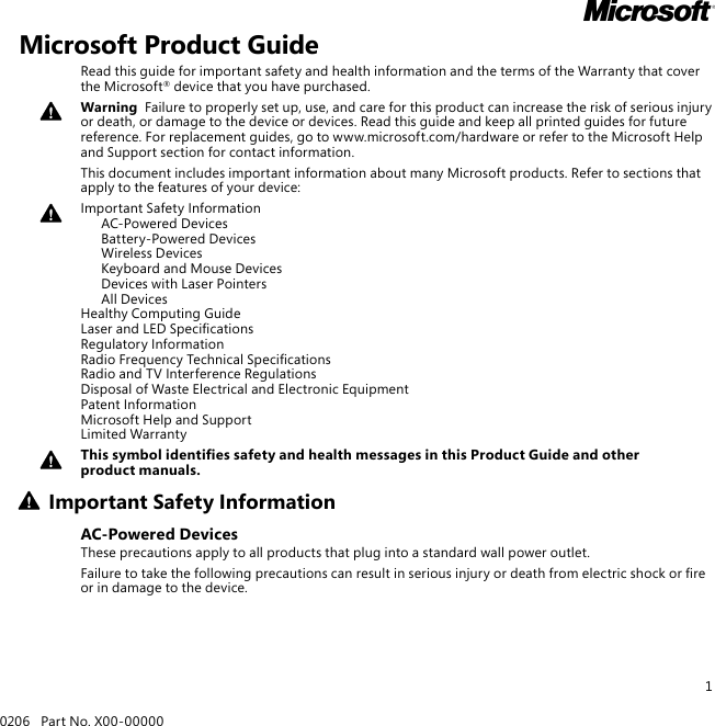 10206   Part No. X00-00000MMicrosoft Product GuideRead this guide for important safety and health information and the terms of the Warranty that cover the Microsoft® device that you have purchased.Warning  Failure to properly set up, use, and care for this product can increase the risk of serious injury or death, or damage to the device or devices. Read this guide and keep all printed guides for future reference. For replacement guides, go to www.microsoft.com/hardware or refer to the Microsoft Help and Support section for contact information.This document includes important information about many Microsoft products. Refer to sections that apply to the features of your device:Important Safety Information   AC-Powered Devices   Battery-Powered Devices   Wireless Devices   Keyboard and Mouse Devices   Devices with Laser Pointers   All Devices Healthy Computing Guide Laser and LED Specications Regulatory Information Radio Frequency Technical Specications Radio and TV Interference Regulations Disposal of Waste Electrical and Electronic Equipment Patent Information Microsoft Help and Support Limited WarrantyThis symbol identies safety and health messages in this Product Guide and other product manuals.Important Safety InformationAC-Powered DevicesThese precautions apply to all products that plug into a standard wall power outlet.Failure to take the following precautions can result in serious injury or death from electric shock or re or in damage to the device.