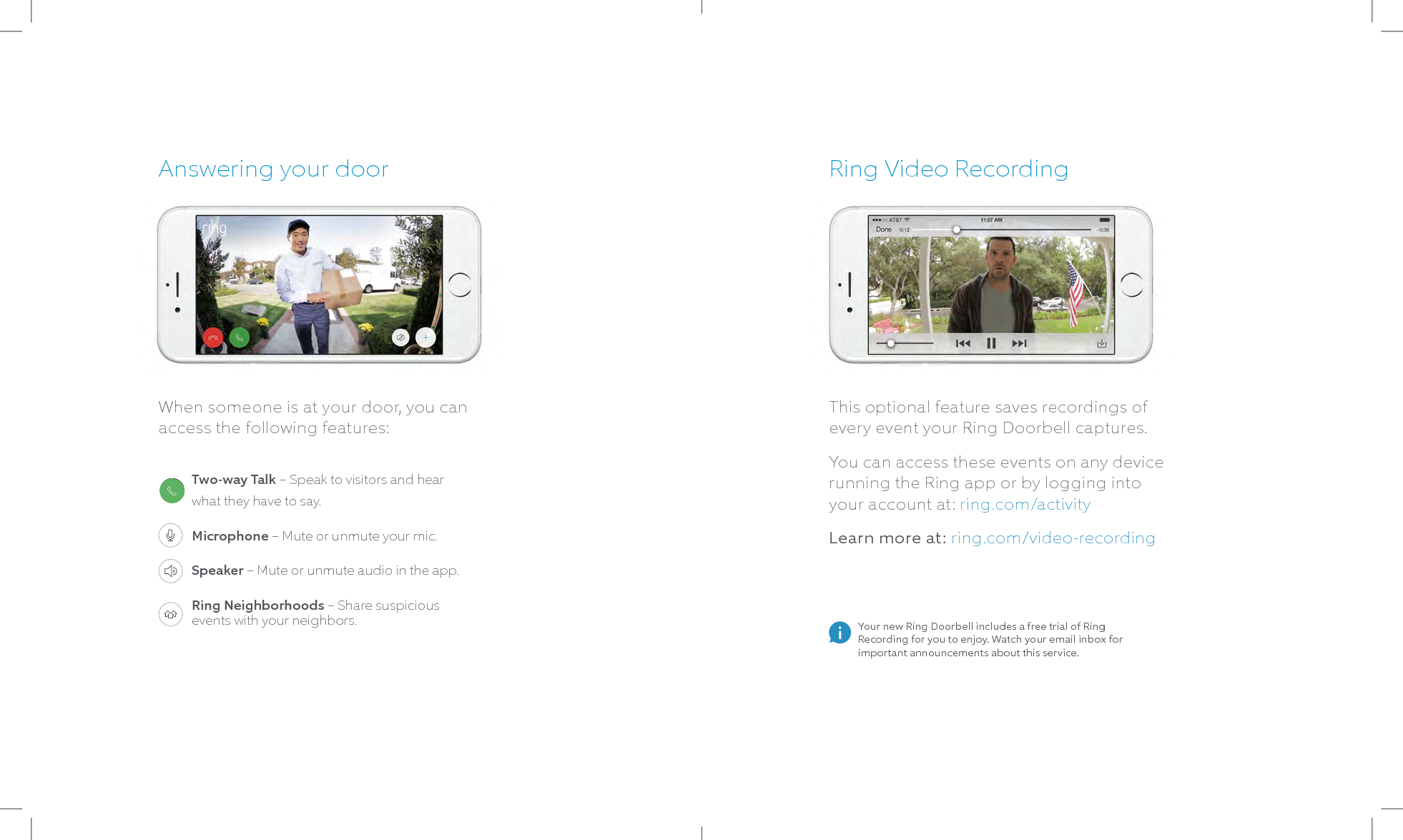 Ring Video RecordingThis optional feature saves recordings of every event your Ring Doorbell captures. You can access these events on any device running the Ring app or by logging into your account at: ring.com/activityLearn more at: ring.com/video-recordingAnswering your doorWhen someone is at your door, you can access the following features:Your new Ring Doorbell includes a free trial of Ring Recording for you to enjoy. Watch your email inbox for important announcements about this service.Two-way Talk – Speak to visitors and hear what they have to say.Microphone – Mute or unmute your mic.Speaker – Mute or unmute audio in the app.Ring Neighborhoods – Share suspicious events with your neighbors.