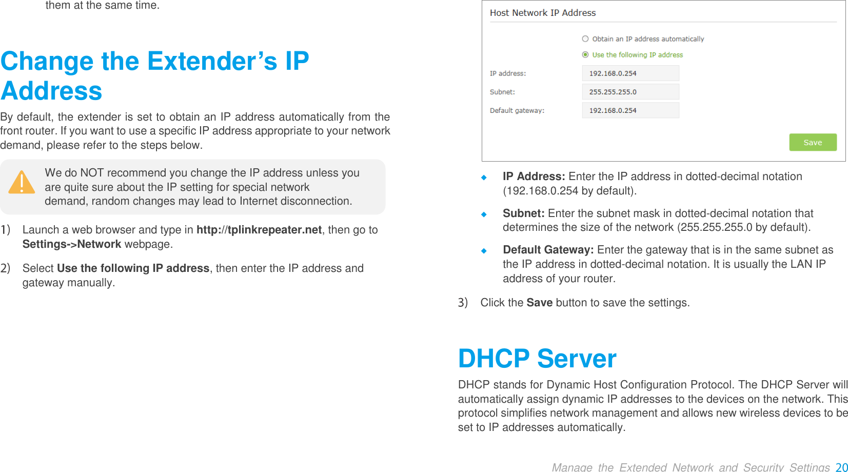  Manage  the  Extended  Network  and  Security  Settings them at the same time. Change the Extender’s IP AddressBy default, the extender is set to obtain an IP address automatically from the front router. If you want to use a specific IP address appropriate to your network demand, please refer to the steps below.   Launch a web browser and type in http://tplinkrepeater.net, then go to Settings-&gt;Network webpage.    Select Use the following IP address, then enter the IP address and gateway manually.   IP Address: Enter the IP address in dotted-decimal notation (192.168.0.254 by default).  Subnet: Enter the subnet mask in dotted-decimal notation that determines the size of the network (255.255.255.0 by default).  Default Gateway: Enter the gateway that is in the same subnet as the IP address in dotted-decimal notation. It is usually the LAN IP address of your router.  Click the Save button to save the settings. DHCP Server DHCP stands for Dynamic Host Configuration Protocol. The DHCP Server will automatically assign dynamic IP addresses to the devices on the network. This protocol simplifies network management and allows new wireless devices to be set to IP addresses automatically. We do NOT recommend you change the IP address unless you are quite sure about the IP setting for special network demand, random changes may lead to Internet disconnection. 