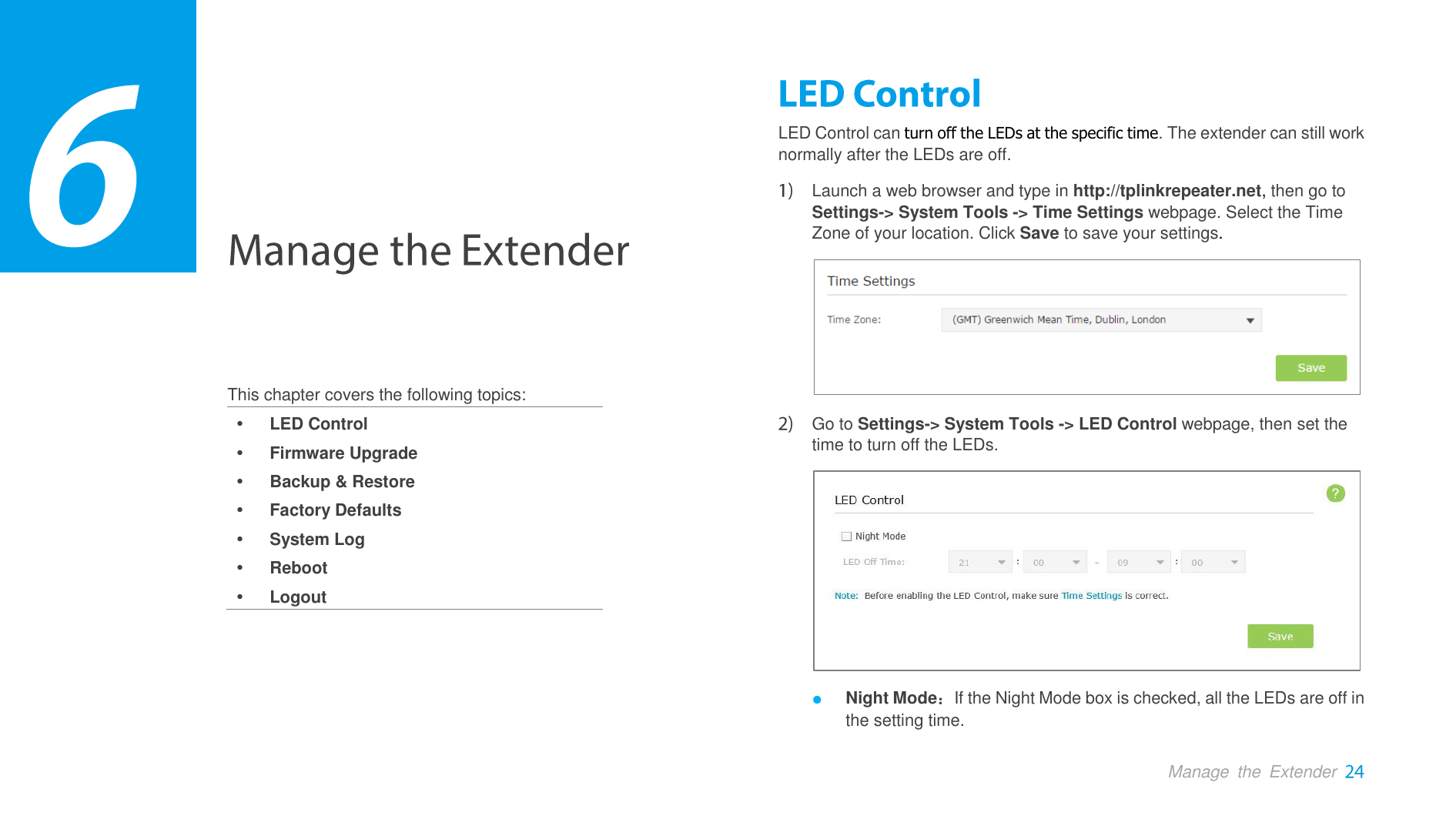  Manage  the  Extender     This chapter covers the following topics:  LED Control  Firmware Upgrade  Backup &amp; Restore  Factory Defaults  System Log  Reboot  Logout LED Control can turn off the LEDs at the specific time. The extender can still work normally after the LEDs are off.    Launch a web browser and type in http://tplinkrepeater.net, then go to Settings-&gt; System Tools -&gt; Time Settings webpage. Select the Time Zone of your location. Click Save to save your settings.   Go to Settings-&gt; System Tools -&gt; LED Control webpage, then set the time to turn off the LEDs.  ● Night Mode：If the Night Mode box is checked, all the LEDs are off in the setting time. 3 