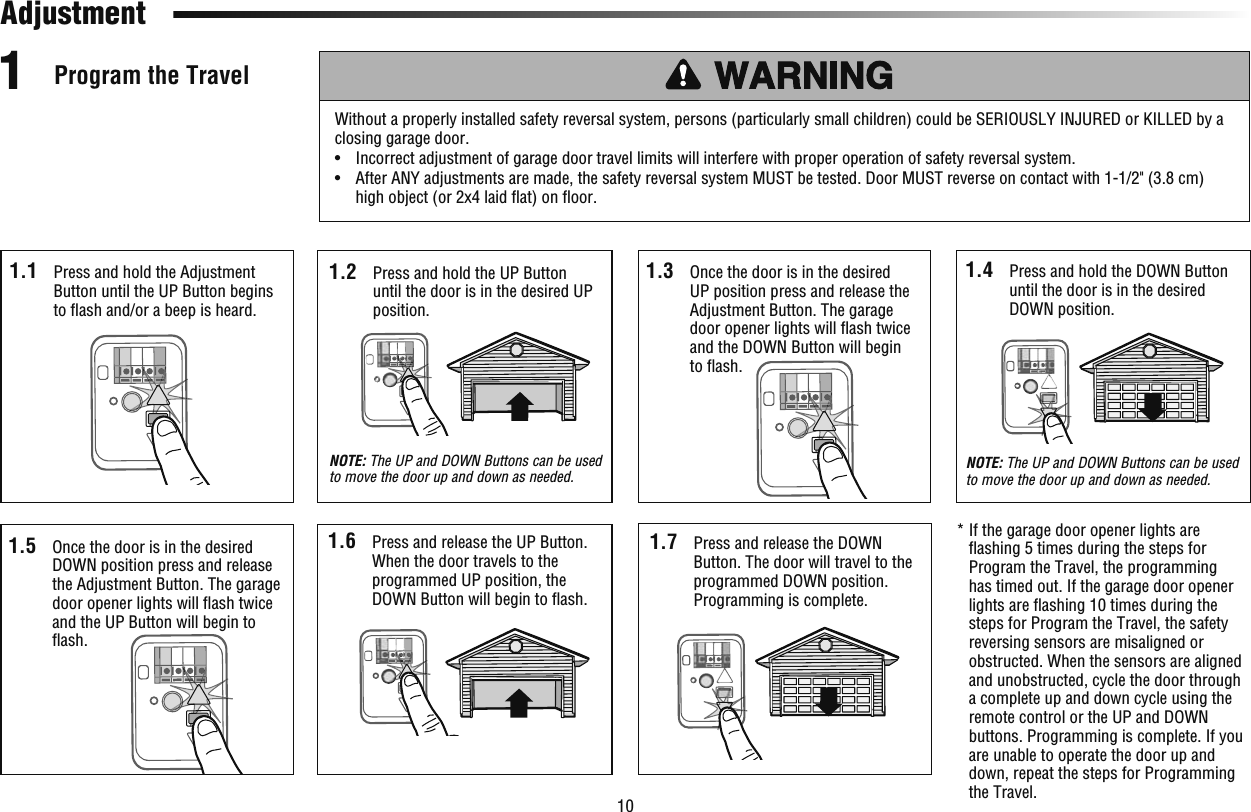 10 Program the Travel1Without a properly installed safety reversal system, persons (particularly small children) could be SERIOUSLY INJURED or KILLED by a closing garage door.•   Incorrect adjustment of garage door travel limits will interfere with proper operation of safety reversal system. •   After ANY adjustments are made, the safety reversal system MUST be tested. Door MUST reverse on contact with 1-1/2&quot; (3.8 cm) high object (or 2x4 laid ﬂ at) on ﬂ oor.1.1  Press and hold the Adjustment Button until the UP Button begins to ﬂ ash and/or a beep is heard.1.5  Once the door is in the desired DOWN position press and release the Adjustment Button. The garage door opener lights will ﬂ ash twice and the UP Button will begin to ﬂ ash.1.2  Press and hold the UP Button until the door is in the desired UP position. NOTE: The UP and DOWN Buttons can be used to move the door up and down as needed.1.6  Press and release the UP Button. When the door travels to the programmed UP position, the DOWN Button will begin to ﬂ ash.1.7  Press and release the DOWN Button. The door will travel to the programmed DOWN position. Programming is complete.1.4  Press and hold the DOWN Button until the door is in the desired DOWN position.NOTE: The UP and DOWN Buttons can be used to move the door up and down as needed.*  If the garage door opener lights are ﬂ ashing 5 times during the steps for Program the Travel, the programming has timed out. If the garage door opener lights are ﬂ ashing 10 times during the steps for Program the Travel, the safety reversing sensors are misaligned or obstructed. When the sensors are aligned and unobstructed, cycle the door through a complete up and down cycle using the remote control or the UP and DOWN buttons. Programming is complete. If you are unable to operate the door up and down, repeat the steps for Programming the Travel.Adjustment1.3  Once the door is in the desired UP position press and release the Adjustment Button. The garage door opener lights will ﬂ ash twice and the DOWN Button will begin to ﬂ ash.