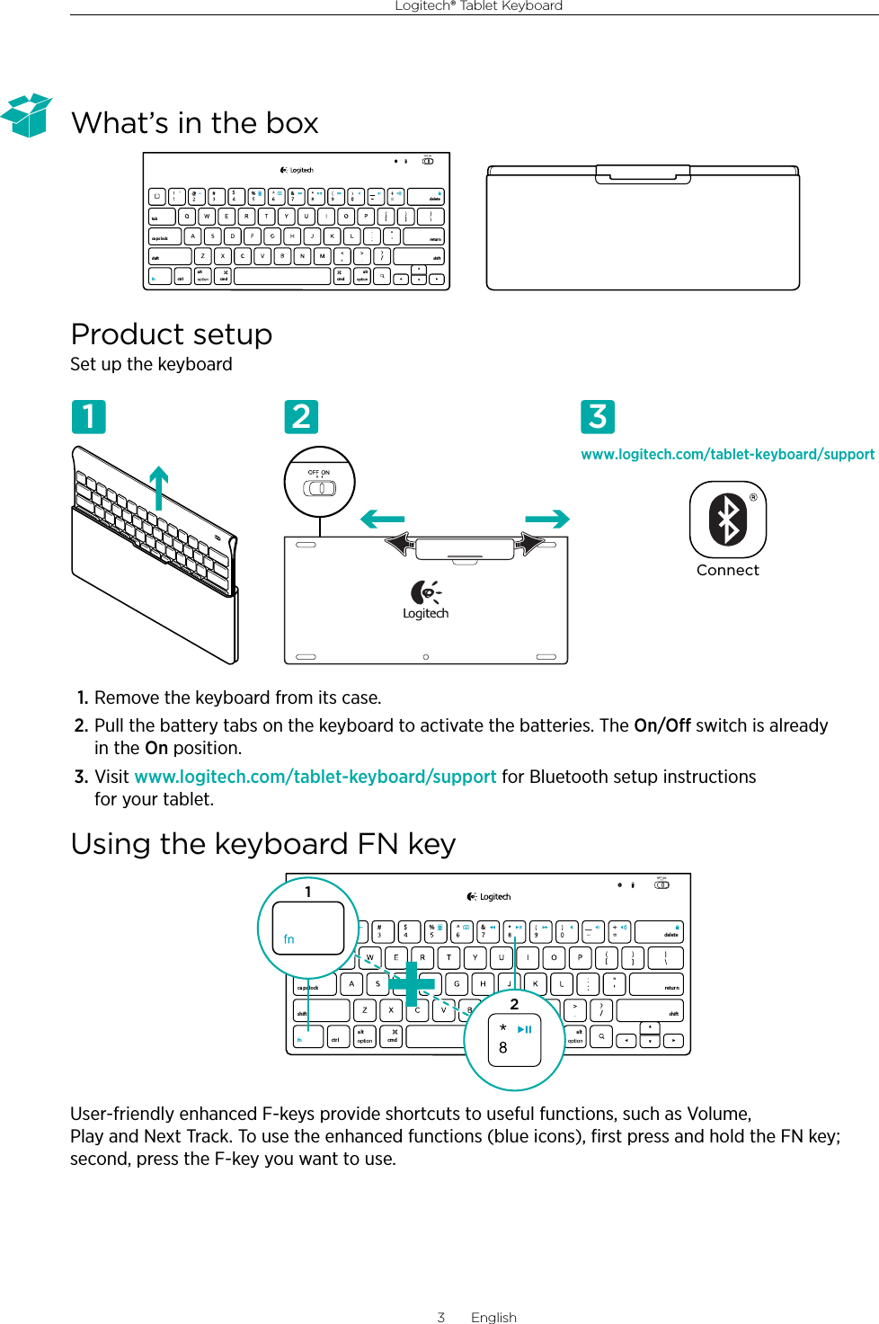Logitech® Tablet Keyboard3  EnglishWhat’s in the boxProduct setupSet up the keyboard1. Remove the keyboard from its case.2. Pull the battery tabs on the keyboard to activate the batteries. The On/O switch is already in the On position.3. Visit www.logitech.com/tablet-keyboard/support for Bluetooth setup instructions for your tablet.Using the keyboard FN keyUser-friendly enhanced F-keys provide shortcuts to useful functions, such as Volume, Play and Next Track. To use the enhanced functions (blue icons), ﬁrst press and hold the FN key; second, press the F-key you want to use.,/[[&amp;ctr lalt a lttabca ps lockshift shift$%retur ndeletecmd cmdfnwww.logitech.com/tablet-keyboard/supportConnect1 2 3,/[[&amp;ctr lalt alttabca ps lockshift shift$%retur ndeletecmd cmdfn12