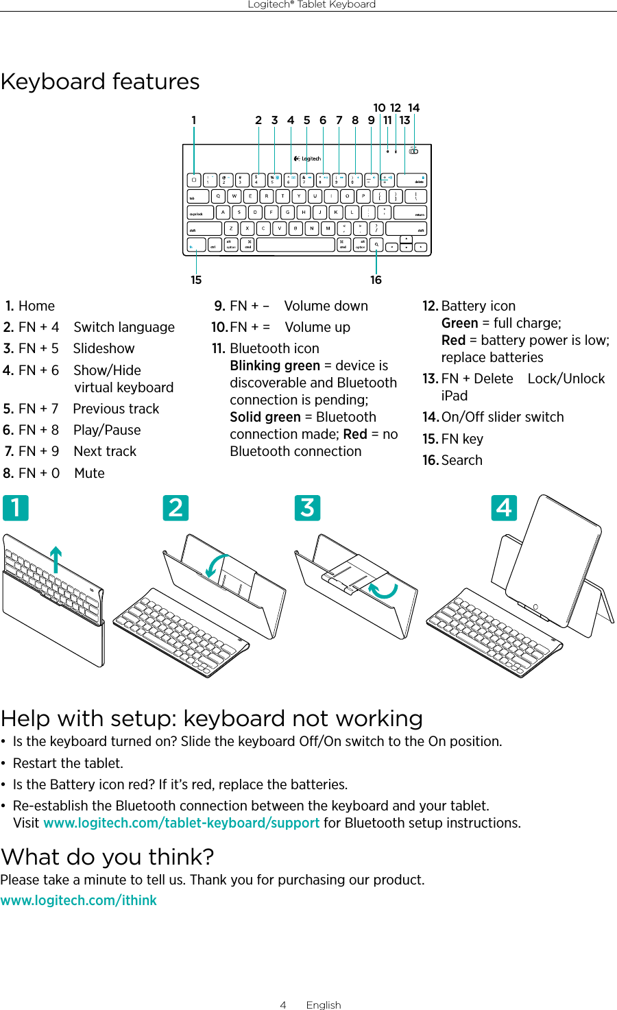 Logitech® Tablet Keyboard4  English1. Home2. FN + 4 Switch language3. FN + 5 Slideshow4. FN + 6 Show/Hide  virtual keyboard5. FN + 7 Previous track6. FN + 8 Play/Pause7. FN + 9 Next track8. FN + 0 Mute9. FN + – Volume down10. FN + = Volume up11. Bluetooth icon  Blinking green = device is discoverable and Bluetooth connection is pending; Solid green = Bluetooth connection made; Red = no Bluetooth connection12. Battery icon  Green = full charge; Red = battery power is low; replace batteries13. FN + Delete Lock/Unlock iPad14. On/O slider switch15. FN key16. SearchHelp with setup: keyboard not working• Is the keyboard turned on? Slide the keyboard O/On switch to the On position.• Restart the tablet.• Is the Battery icon red? If it’s red, replace the batteries.• Re-establish the Bluetooth connection between the keyboard and your tablet. Visit www.logitech.com/tablet-keyboard/support for Bluetooth setup instructions.What do you think?Please take a minute to tell us. Thank you for purchasing our product.www.logitech.com/ithink11 2 3 4Keyboard features,/[[&amp;ctr lalt a lttabca ps lockshift shift$%retur ndeletecmd cmdfn1 215 16543 6 7 8 9 1112 141310