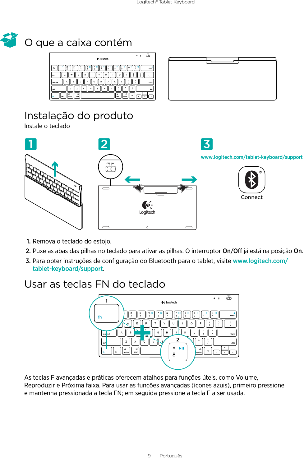 Logitech® Tablet Keyboard9  PortuguêsO que a caixa contémInstalação do produtoInstale o teclado1. Remova o teclado do estojo.2. Puxe as abas das pilhas no teclado para ativar as pilhas. O interruptor On/O já está na posição On.3. Para obter instruções de conﬁguração do Bluetooth para o tablet, visite www.logitech.com/tablet-keyboard/support.Usar as teclas FN do tecladoAs teclas F avançadas e práticas oferecem atalhos para funções úteis, como Volume, Reproduzir e Próxima faixa. Para usar as funções avançadas (ícones azuis), primeiro pressione e mantenha pressionada a tecla FN; em seguida pressione a tecla F a ser usada.,/[[&amp;ctr lalt a lttabca ps lockshift shift$%retur ndeletecmd cmdfnwww.logitech.com/tablet-keyboard/supportConnect1 2 3,/[[&amp;ctr lalt alttabca ps lockshift shift$%retur ndeletecmd cmdfn12